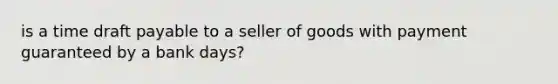 is a time draft payable to a seller of goods with payment guaranteed by a bank days?