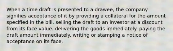 When a time draft is presented to a drawee, the company signifies acceptance of it by providing a collateral for the amount specified in the bill. selling the draft to an investor at a discount from its face value. delivering the goods immediately. paying the draft amount immediately. writing or stamping a notice of acceptance on its face.