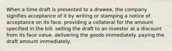 When a time draft is presented to a drawee, the company signifies acceptance of it by writing or stamping a notice of acceptance on its face. providing a collateral for the amount specified in the bill. selling the draft to an investor at a discount from its face value. delivering the goods immediately. paying the draft amount immediately.