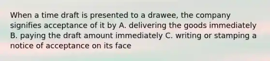 When a time draft is presented to a drawee, the company signifies acceptance of it by A. delivering the goods immediately B. paying the draft amount immediately C. writing or stamping a notice of acceptance on its face