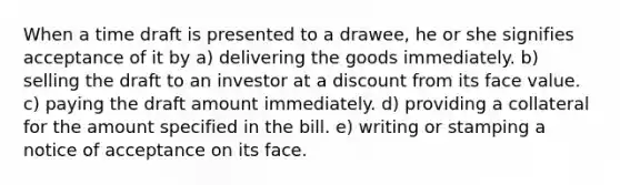 When a time draft is presented to a drawee, he or she signifies acceptance of it by a) delivering the goods immediately. b) selling the draft to an investor at a discount from its face value. c) paying the draft amount immediately. d) providing a collateral for the amount specified in the bill. e) writing or stamping a notice of acceptance on its face.