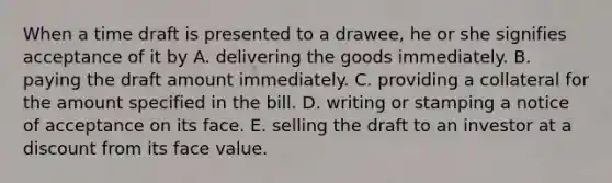 When a time draft is presented to a drawee, he or she signifies acceptance of it by A. delivering the goods immediately. B. paying the draft amount immediately. C. providing a collateral for the amount specified in the bill. D. writing or stamping a notice of acceptance on its face. E. selling the draft to an investor at a discount from its face value.