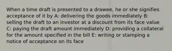 When a time draft is presented to a drawee, he or she signifies acceptance of it by A: delivering the goods immediately B: selling the draft to an investor at a discount from its face value C: paying the draft amount immediately D: providing a collateral for the amount specified in the bill E: writing or stamping a notice of acceptance on its face