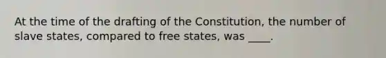 At the time of the drafting of the Constitution, the number of slave states, compared to free states, was ____.