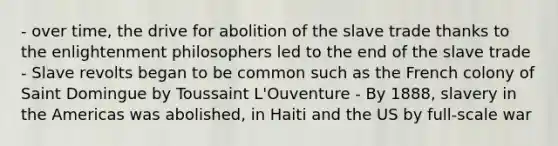 - over time, the drive for abolition of the slave trade thanks to the enlightenment philosophers led to the end of the slave trade - Slave revolts began to be common such as the French colony of Saint Domingue by Toussaint L'Ouventure - By 1888, slavery in the Americas was abolished, in Haiti and the US by full-scale war