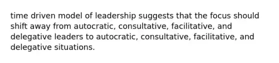 time driven model of leadership suggests that the focus should shift away from autocratic, consultative, facilitative, and delegative leaders to autocratic, consultative, facilitative, and delegative situations.