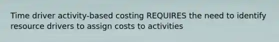 Time driver activity-based costing REQUIRES the need to identify resource drivers to assign costs to activities