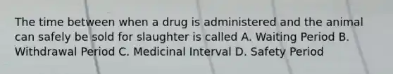 The time between when a drug is administered and the animal can safely be sold for slaughter is called A. Waiting Period B. Withdrawal Period C. Medicinal Interval D. Safety Period