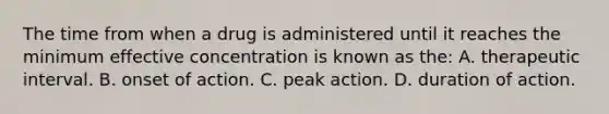 The time from when a drug is administered until it reaches the minimum effective concentration is known as​ the: A. therapeutic interval. B. onset of action. C. peak action. D. duration of action.