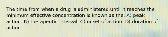 The time from when a drug is administered until it reaches the minimum effective concentration is known as the: A) peak action. B) therapeutic interval. C) onset of action. D) duration of action