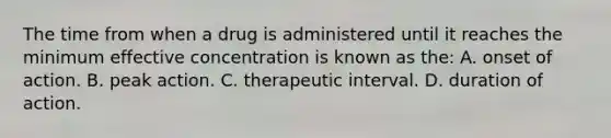 The time from when a drug is administered until it reaches the minimum effective concentration is known as​ the: A. onset of action. B. peak action. C. therapeutic interval. D. duration of action.