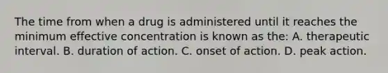 The time from when a drug is administered until it reaches the minimum effective concentration is known as​ the: A. therapeutic interval. B. duration of action. C. onset of action. D. peak action.