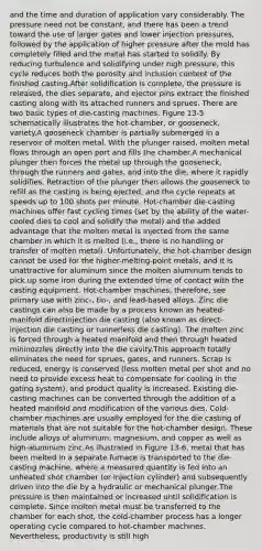 and the time and duration of application vary considerably. The pressure need not be constant, and there has been a trend toward the use of larger gates and lower injection pressures, followed by the application of higher pressure after the mold has completely filled and the metal has started to solidify. By reducing turbulence and solidifying under high pressure, this cycle reduces both the porosity and inclusion content of the finished casting.After solidification is complete, the pressure is released, the dies separate, and ejector pins extract the finished casting along with its attached runners and sprues. There are two basic types of die-casting machines. Figure 13-5 schematically illustrates the hot-chamber, or gooseneck, variety.A gooseneck chamber is partially submerged in a reservoir of molten metal. With the plunger raised, molten metal flows through an open port and fills the chamber.A mechanical plunger then forces the metal up through the gooseneck, through the runners and gates, and into the die, where it rapidly solidifies. Retraction of the plunger then allows the gooseneck to refill as the casting is being ejected, and the cycle repeats at speeds up to 100 shots per minute. Hot-chamber die-casting machines offer fast cycling times (set by the ability of the water-cooled dies to cool and solidify the metal) and the added advantage that the molten metal is injected from the same chamber in which it is melted (i.e., there is no handling or transfer of molten metal). Unfortunately, the hot-chamber design cannot be used for the higher-melting-point metals, and it is unattractive for aluminum since the molten aluminum tends to pick up some iron during the extended time of contact with the casting equipment. Hot-chamber machines, therefore, see primary use with zinc-, tin-, and lead-based alloys. Zinc die castings can also be made by a process known as heated-manifold directinjection die casting (also known as direct-injection die casting or runnerless die casting). The molten zinc is forced through a heated manifold and then through heated mininozzles directly into the die cavity.This approach totally eliminates the need for sprues, gates, and runners. Scrap is reduced, energy is conserved (less molten metal per shot and no need to provide excess heat to compensate for cooling in the gating system), and product quality is increased. Existing die-casting machines can be converted through the addition of a heated manifold and modification of the various dies. Cold-chamber machines are usually employed for the die casting of materials that are not suitable for the hot-chamber design. These include alloys of aluminum, magnesium, and copper as well as high-aluminum zinc.As illustrated in Figure 13-6, metal that has been melted in a separate furnace is transported to the die-casting machine, where a measured quantity is fed into an unheated shot chamber (or injection cylinder) and subsequently driven into the die by a hydraulic or mechanical plunger.The pressure is then maintained or increased until solidification is complete. Since molten metal must be transferred to the chamber for each shot, the cold-chamber process has a longer operating cycle compared to hot-chamber machines. Nevertheless, productivity is still high