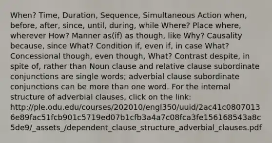 When? Time, Duration, Sequence, Simultaneous Action when, before, after, since, until, during, while Where? Place where, wherever How? Manner as(if) as though, like Why? Causality because, since What? Condition if, even if, in case What? Concessional though, even though, What? Contrast despite, in spite of, rather than Noun clause and relative clause subordinate conjunctions are single words; adverbial clause subordinate conjunctions can be more than one word. For the internal structure of adverbial clauses, click on the link: http://ple.odu.edu/courses/202010/engl350/uuid/2ac41c08070136e89fac51fcb901c5719ed07b1cfb3a4a7c08fca3fe156168543a8c5de9/_assets_/dependent_clause_structure_adverbial_clauses.pdf