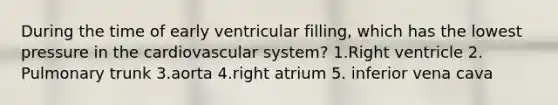 During the time of early ventricular filling, which has the lowest pressure in the cardiovascular system? 1.Right ventricle 2. Pulmonary trunk 3.aorta 4.right atrium 5. inferior vena cava