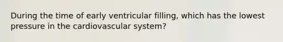 During the time of early ventricular filling, which has the lowest pressure in the cardiovascular system?