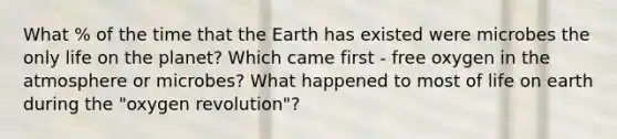 What % of the time that the Earth has existed were microbes the only life on the planet? Which came first - free oxygen in the atmosphere or microbes? What happened to most of life on earth during the "oxygen revolution"?