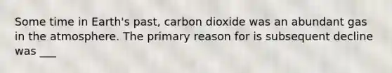 Some time in Earth's past, carbon dioxide was an abundant gas in the atmosphere. The primary reason for is subsequent decline was ___