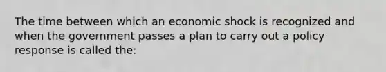 The time between which an economic shock is recognized and when the government passes a plan to carry out a policy response is called the: