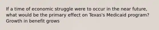 If a time of economic struggle were to occur in the near future, what would be the primary effect on Texas's Medicaid program? Growth in benefit grows