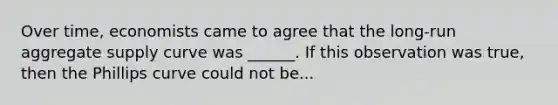 Over time, economists came to agree that the long-run aggregate supply curve was ______. If this observation was true, then the Phillips curve could not be...