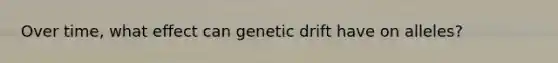 Over time, what effect can genetic drift have on alleles?