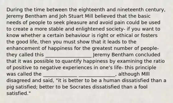 During the time between the eighteenth and nineteenth century, Jeremy Bentham and Joh Stuart Mill believed that the basic needs of people to seek pleasure and avoid pain could be used to create a more stable and enlightened society- if you want to know whether a certain behaviour is right or ethical or fosters the good life, then you must show that it leads to the enhancement of happiness for the greatest number of people- they called this ___________________ Jeremy Bentham concluded that it was possible to quantify happiness by examining the ratio of positive to negative experiences in one's life- this principle was called the ______________ _______________, although MIll disagreed and said, "it is better to be a human dissatisfied than a pig satisfied; better to be Socrates dissatisfied than a fool satisfied."