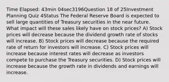 Time Elapsed: 43min 04sec3196Question 18 of 25Investment Planning Quiz 4Status The Federal Reserve Board is expected to sell large quantities of Treasury securities in <a href='https://www.questionai.com/knowledge/k3kaQH73w3-the-near-future' class='anchor-knowledge'>the near future</a>. What impact will these sales likely have on stock prices? A) Stock prices will decrease because the dividend growth rate of stocks will increase. B) Stock prices will decrease because the required rate of return for investors will increase. C) Stock prices will increase because interest rates will decrease as investors compete to purchase the Treasury securities. D) Stock prices will increase because the growth rate in dividends and earnings will increase.