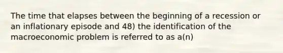 The time that elapses between the beginning of a recession or an inflationary episode and 48) the identification of the macroeconomic problem is referred to as a(n)