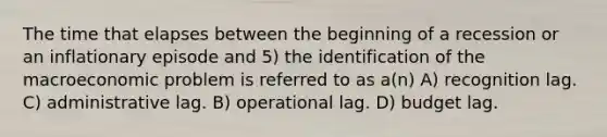 The time that elapses between the beginning of a recession or an inflationary episode and 5) the identification of the macroeconomic problem is referred to as a(n) A) recognition lag. C) administrative lag. B) operational lag. D) budget lag.