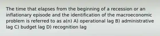 The time that elapses from the beginning of a recession or an inflationary episode and the identification of the macroeconomic problem is referred to as a(n) A) operational lag B) administrative lag C) budget lag D) recognition lag