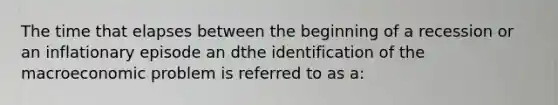 The time that elapses between the beginning of a recession or an inflationary episode an dthe identification of the macroeconomic problem is referred to as a: