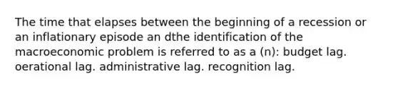 The time that elapses between the beginning of a recession or an inflationary episode an dthe identification of the macroeconomic problem is referred to as a (n): budget lag. oerational lag. administrative lag. recognition lag.