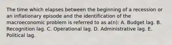 The time which elapses between the beginning of a recession or an inflationary episode and the identification of the macroeconomic problem is referred to as a(n): A. Budget lag. B. Recognition lag. C. Operational lag. D. Administrative lag. E. Political lag.