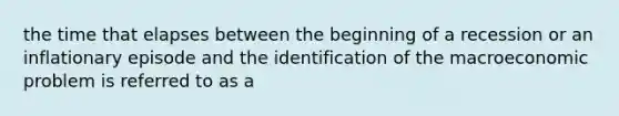 the time that elapses between the beginning of a recession or an inflationary episode and the identification of the macroeconomic problem is referred to as a