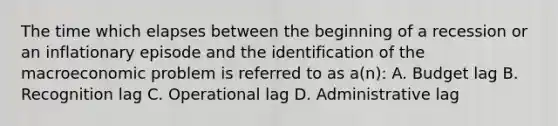 The time which elapses between the beginning of a recession or an inflationary episode and the identification of the macroeconomic problem is referred to as a(n): A. Budget lag B. Recognition lag C. Operational lag D. Administrative lag