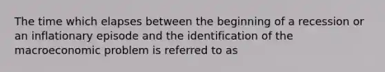 The time which elapses between the beginning of a recession or an inflationary episode and the identification of the macroeconomic problem is referred to as