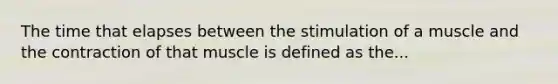 The time that elapses between the stimulation of a muscle and the contraction of that muscle is defined as the...