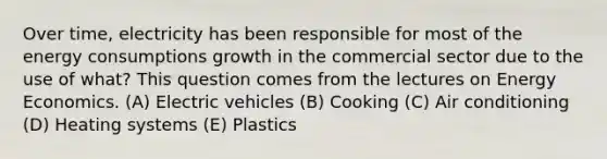 Over time, electricity has been responsible for most of the energy consumptions growth in the commercial sector due to the use of what? This question comes from the lectures on <a href='https://www.questionai.com/knowledge/krRRs1JJGg-energy-economics' class='anchor-knowledge'>energy economics</a>. (A) <a href='https://www.questionai.com/knowledge/kAQP6vHn78-electric-vehicles' class='anchor-knowledge'>electric vehicles</a> (B) Cooking (C) Air conditioning (D) Heating systems (E) Plastics