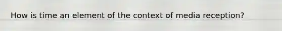 How is time an element of the context of media reception?