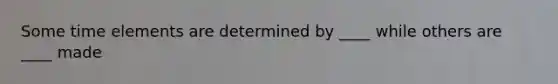 Some time elements are determined by ____ while others are ____ made