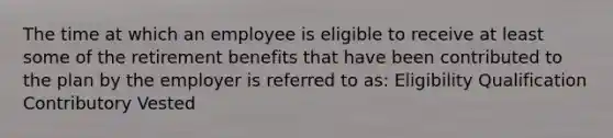 The time at which an employee is eligible to receive at least some of the retirement benefits that have been contributed to the plan by the employer is referred to as: Eligibility Qualification Contributory Vested