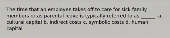 The time that an employee takes off to care for sick family members or as parental leave is typically referred to as ______. a. cultural capital b. indirect costs c. symbolic costs d. human capital