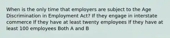 When is the only time that employers are subject to the Age Discrimination in Employment Act? If they engage in interstate commerce If they have at least twenty employees If they have at least 100 employees Both A and B