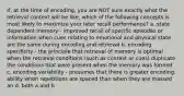 If, at the time of encoding, you are NOT sure exactly what the retrieval context will be like, which of the following concepts is most likely to maximize your later recall performance? a. state dependent memory - improved recall of specific episodes or information when cues relating to emotional and physical state are the same during encoding and retrieval b. encoding specificity - the principle that retrieval of memory is optimal when the retrieval conditions (such as context or cues) duplicate the conditions that were present when the memory was formed c. encoding variability - presumes that there is greater encoding. ability when repetitions are spaced than when they are massed an d. both a and b