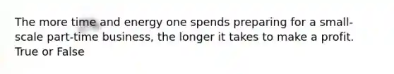 The more time and energy one spends preparing for a small-scale part-time business, the longer it takes to make a profit. True or False