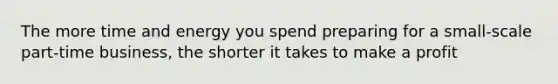 The more time and energy you spend preparing for a small-scale part-time business, the shorter it takes to make a profit