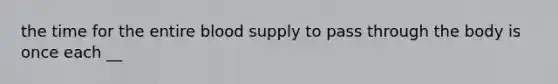 the time for the entire blood supply to pass through the body is once each __