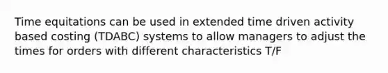 Time equitations can be used in extended time driven activity based costing (TDABC) systems to allow managers to adjust the times for orders with different characteristics T/F