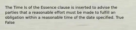 The Time Is of the Essence clause is inserted to advise the parties that a reasonable effort must be made to fulfill an obligation within a reasonable time of the date specified. True False